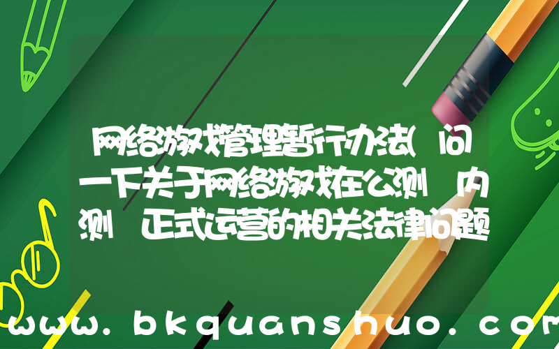 网络游戏管理暂行办法(问一下关于网络游戏在公测 内测 正式运营的相关法律问题)